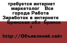 требуется интернет- маркетолог - Все города Работа » Заработок в интернете   . Брянская обл.,Брянск г.